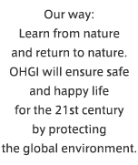 Our way: Learn from nature and return to nature. OHGI will ensure safe and happy life for the 21st century by protecting the global environment.